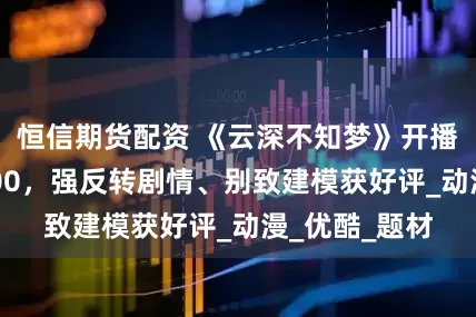 恒信期货配资 《云深不知梦》开播热度值破8000，强反转剧情、别致建模获好评_动漫_优酷_题材