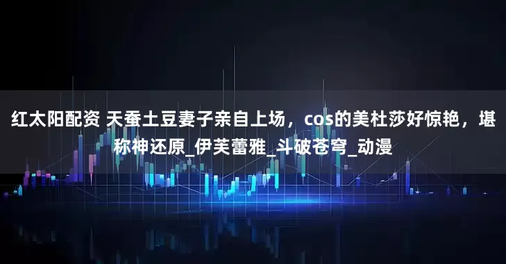 红太阳配资 天蚕土豆妻子亲自上场，cos的美杜莎好惊艳，堪称神还原_伊芙蕾雅_斗破苍穹_动漫