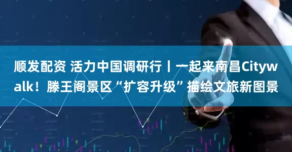顺发配资 活力中国调研行丨一起来南昌Citywalk！滕王阁景区“扩容升级”描绘文旅新图景