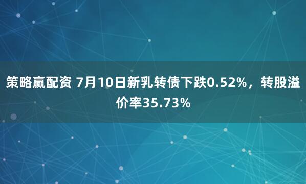 策略赢配资 7月10日新乳转债下跌0.52%，转股溢价率35.73%