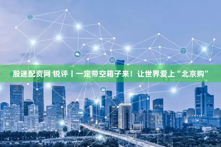股迷配资网 锐评丨一定带空箱子来！让世界爱上“北京购”