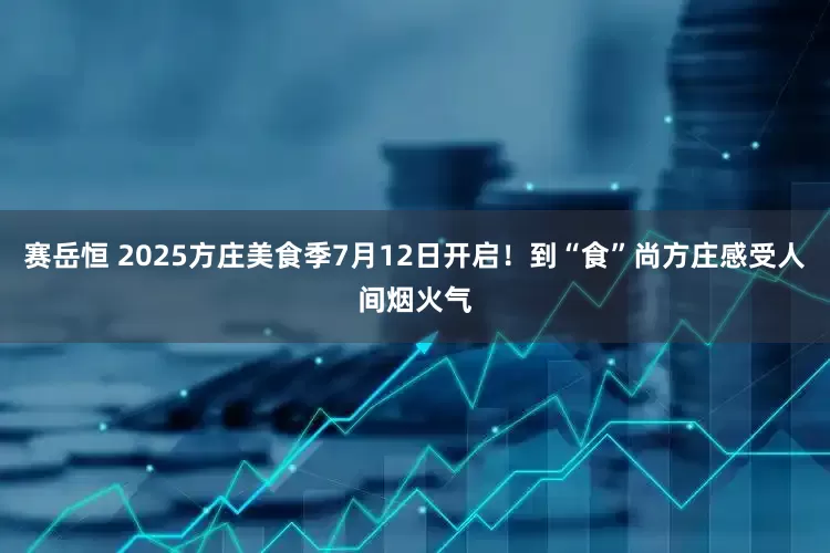 赛岳恒 2025方庄美食季7月12日开启！到“食”尚方庄感受人间烟火气
