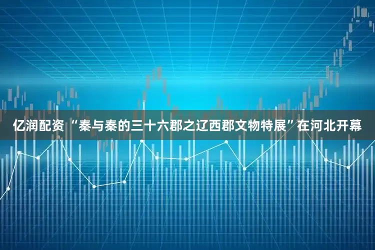 亿润配资 “秦与秦的三十六郡之辽西郡文物特展”在河北开幕