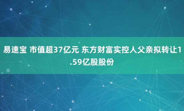 易速宝 市值超37亿元 东方财富实控人父亲拟转让1.59亿股股份