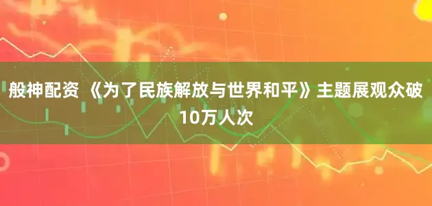 般神配资 《为了民族解放与世界和平》主题展观众破10万人次