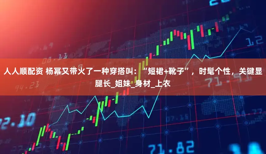 人人顺配资 杨幂又带火了一种穿搭叫：“短裙+靴子”，时髦个性，关键显腿长_姐妹_身材_上衣