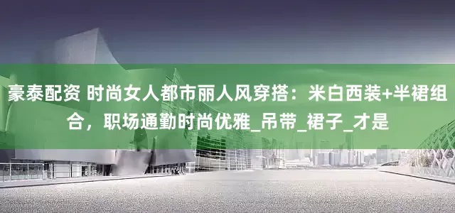 豪泰配资 时尚女人都市丽人风穿搭：米白西装+半裙组合，职场通勤时尚优雅_吊带_裙子_才是