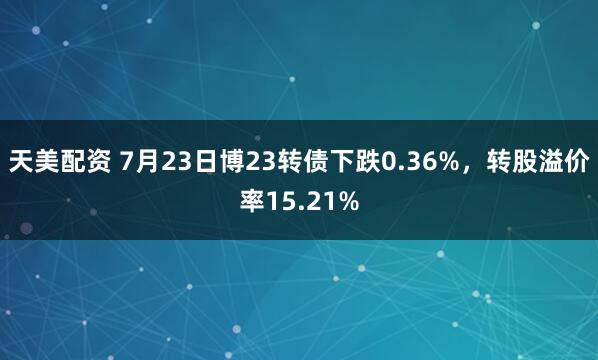 天美配资 7月23日博23转债下跌0.36%，转股溢价率15.21%