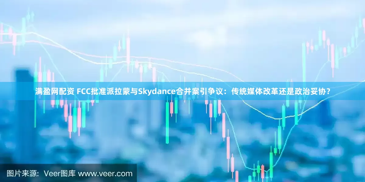 满盈网配资 FCC批准派拉蒙与Skydance合并案引争议：传统媒体改革还是政治妥协？