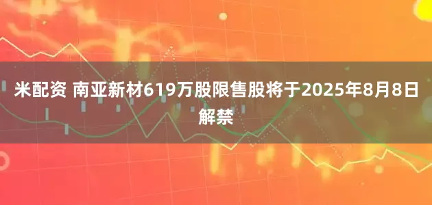 米配资 南亚新材619万股限售股将于2025年8月8日解禁