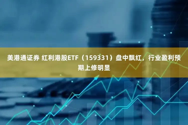 美港通证券 红利港股ETF（159331）盘中飘红，行业盈利预期上修明显