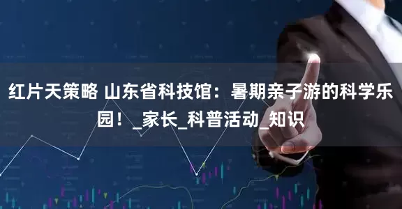 红片天策略 山东省科技馆：暑期亲子游的科学乐园！_家长_科普活动_知识