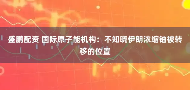 盛鹏配资 国际原子能机构：不知晓伊朗浓缩铀被转移的位置