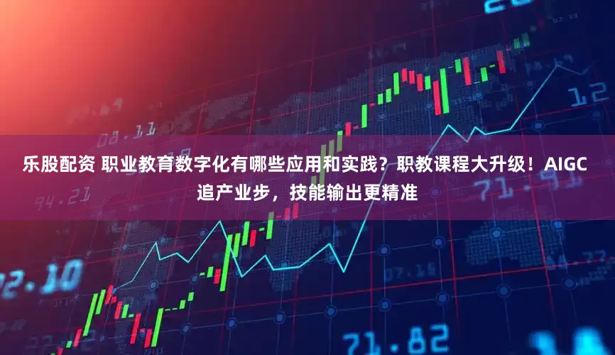 乐股配资 职业教育数字化有哪些应用和实践？职教课程大升级！AIGC 追产业步，技能输出更精准