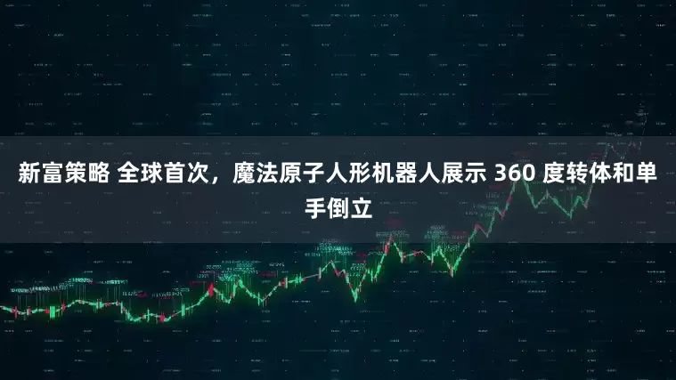 新富策略 全球首次，魔法原子人形机器人展示 360 度转体和单手倒立