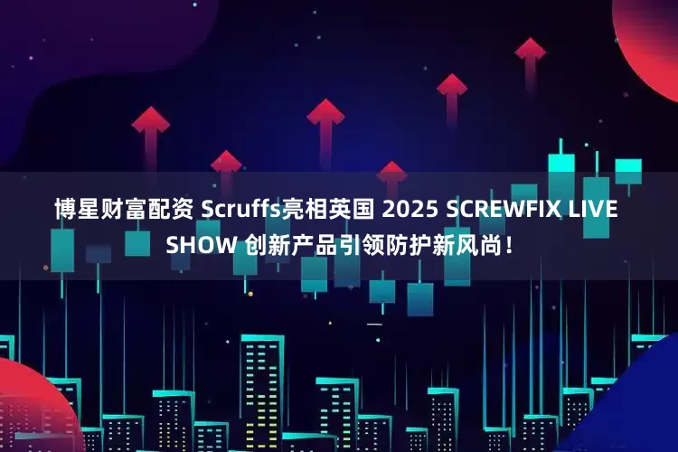 博星财富配资 Scruffs亮相英国 2025 SCREWFIX LIVE SHOW 创新产品引领防护新风尚!